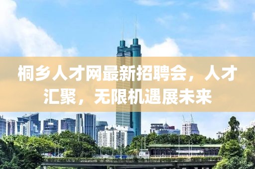 桐乡人才网最新招聘会，人才汇聚，无限机遇展未来