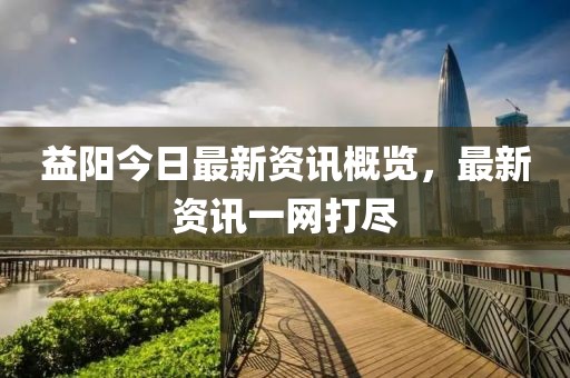 益阳今日最新资讯概览，最新资讯一网打尽