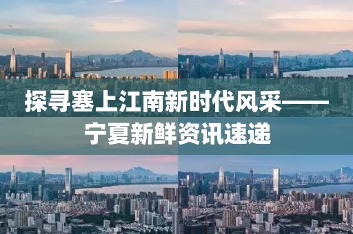 探寻塞上江南新时代风采——宁夏新鲜资讯速递