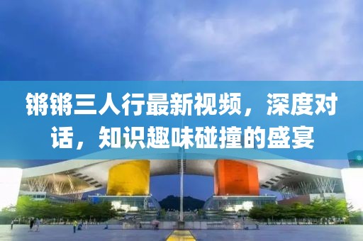 锵锵三人行最新视频，深度对话，知识趣味碰撞的盛宴