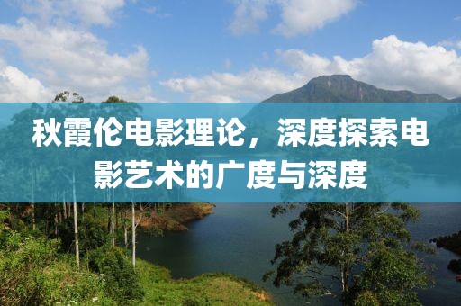秋霞伦电影理论，深度探索电影艺术的广度与深度