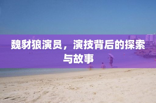 魏豺狼演员，演技背后的探索与故事