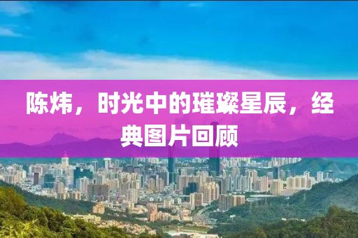 陈炜，时光中的璀璨星辰，经典图片回顾