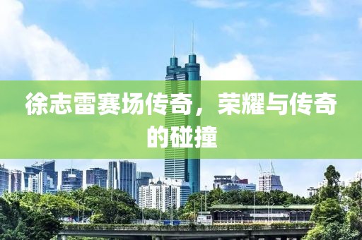 徐志雷赛场传奇，荣耀与传奇的碰撞