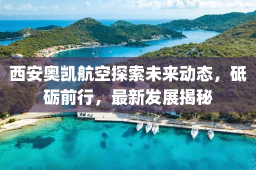西安奥凯航空探索未来动态，砥砺前行，最新发展揭秘