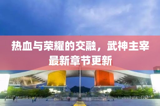 热血与荣耀的交融，武神主宰最新章节更新
