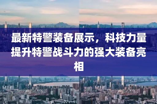 最新特警装备展示，科技力量提升特警战斗力的强大装备亮相