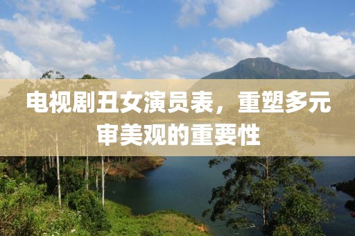 电视剧丑女演员表，重塑多元审美观的重要性