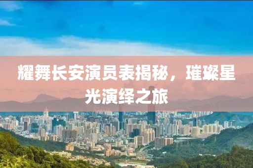 耀舞长安演员表揭秘，璀璨星光演绎之旅