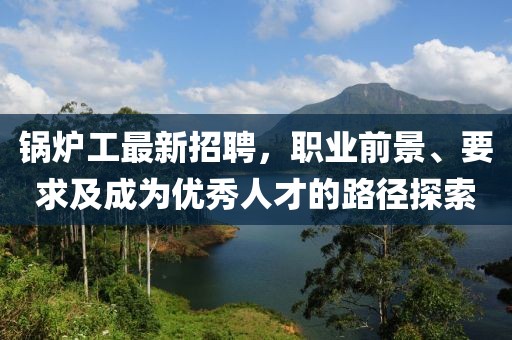 锅炉工最新招聘，职业前景、要求及成为优秀人才的路径探索