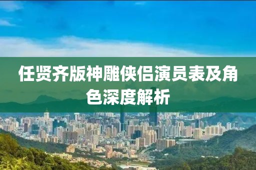 任贤齐版神雕侠侣演员表及角色深度解析