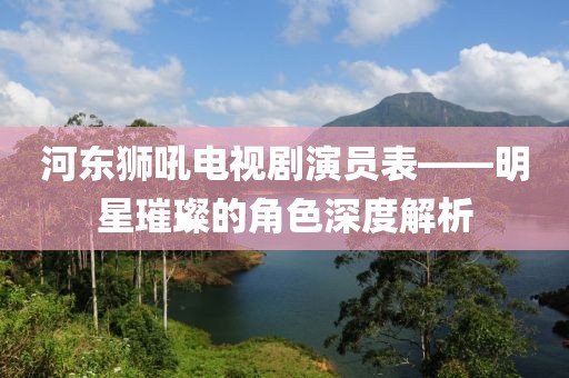 河东狮吼电视剧演员表——明星璀璨的角色深度解析