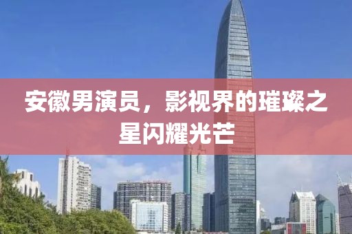 安徽男演员，影视界的璀璨之星闪耀光芒