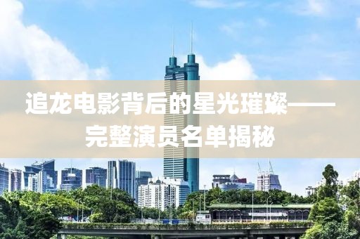 追龙电影背后的星光璀璨——完整演员名单揭秘