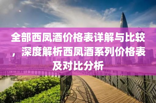 全部西凤酒价格表详解与比较，深度解析西凤酒系列价格表及对比分析