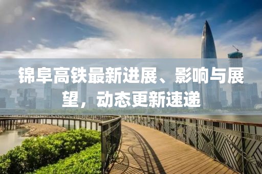 锦阜高铁最新进展、影响与展望，动态更新速递