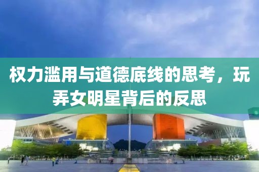 权力滥用与道德底线的思考，玩弄女明星背后的反思