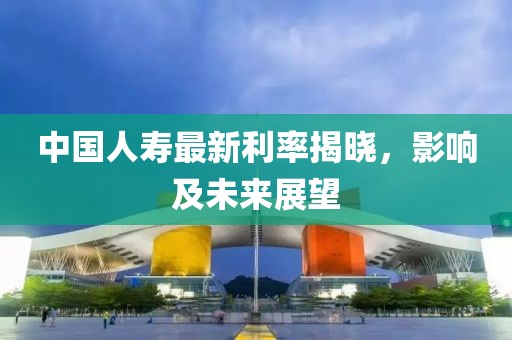 中国人寿最新利率揭晓，影响及未来展望