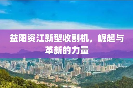 益阳资江新型收割机，崛起与革新的力量