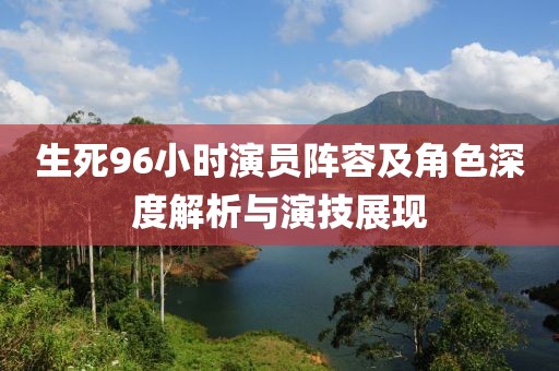 生死96小时演员阵容及角色深度解析与演技展现