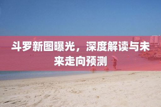 斗罗新图曝光，深度解读与未来走向预测