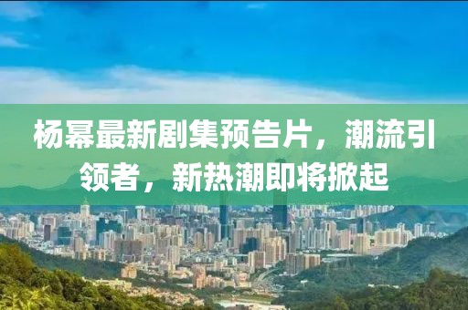 杨幂最新剧集预告片，潮流引领者，新热潮即将掀起