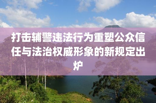 打击辅警违法行为重塑公众信任与法治权威形象的新规定出炉