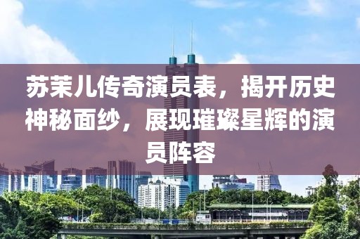 苏茉儿传奇演员表，揭开历史神秘面纱，展现璀璨星辉的演员阵容