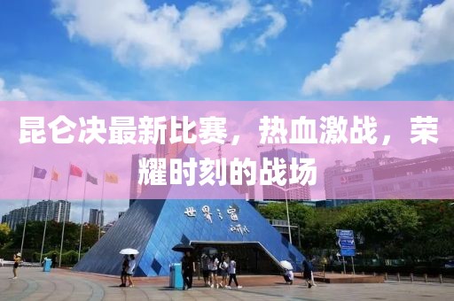 昆仑决最新比赛，热血激战，荣耀时刻的战场