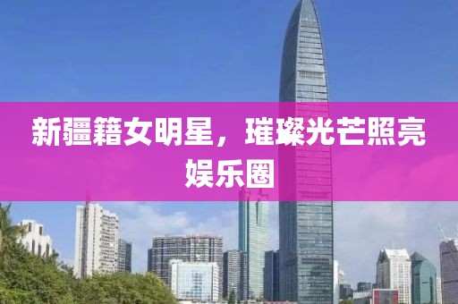 新疆籍女明星，璀璨光芒照亮娱乐圈