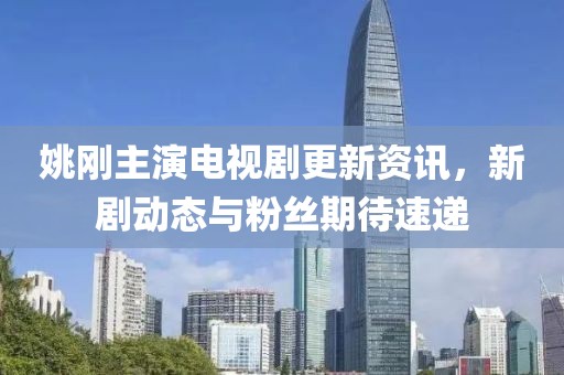 姚刚主演电视剧更新资讯，新剧动态与粉丝期待速递