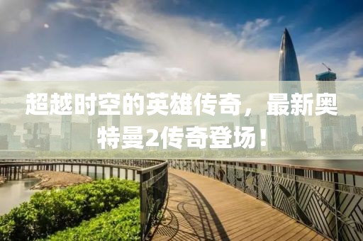 超越时空的英雄传奇，最新奥特曼2传奇登场！