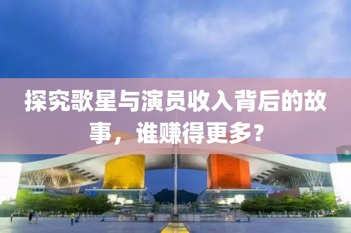 探究歌星与演员收入背后的故事，谁赚得更多？