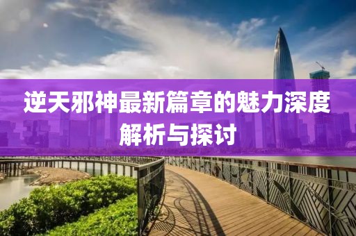 逆天邪神最新篇章的魅力深度解析与探讨