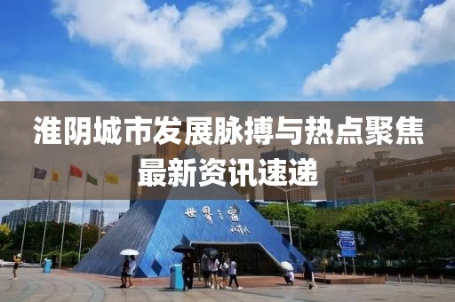 淮阴城市发展脉搏与热点聚焦最新资讯速递