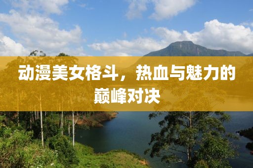 动漫美女格斗，热血与魅力的巅峰对决
