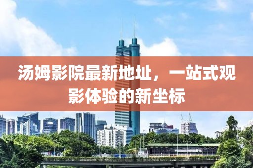 汤姆影院最新地址，一站式观影体验的新坐标