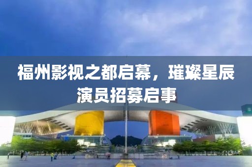福州影视之都启幕，璀璨星辰演员招募启事