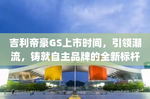 吉利帝豪GS上市时间，引领潮流，铸就自主品牌的全新标杆