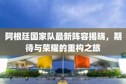 阿根廷国家队最新阵容揭晓，期待与荣耀的重构之旅