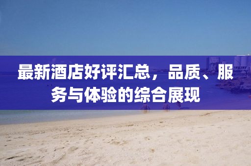 最新酒店好评汇总，品质、服务与体验的综合展现
