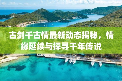 古剑千古情最新动态揭秘，情缘延续与探寻千年传说