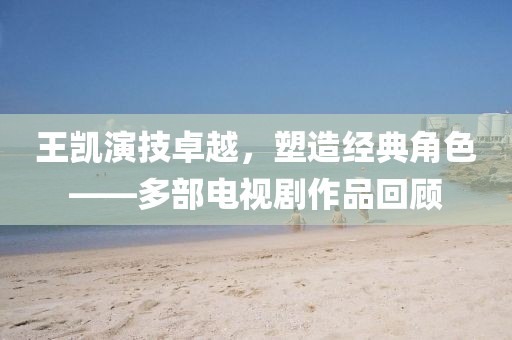 王凯演技卓越，塑造经典角色——多部电视剧作品回顾