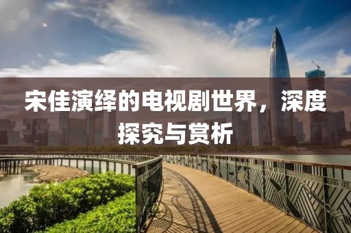 宋佳演绎的电视剧世界，深度探究与赏析