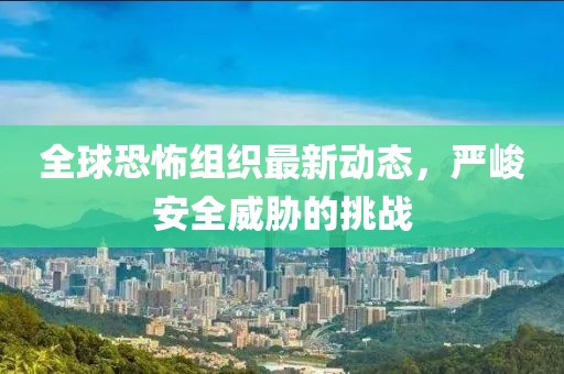 全球恐怖组织最新动态，严峻安全威胁的挑战