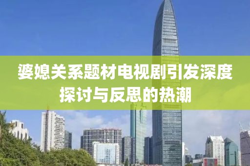 婆媳关系题材电视剧引发深度探讨与反思的热潮