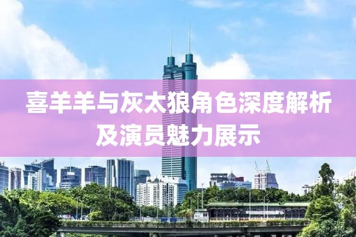 喜羊羊与灰太狼角色深度解析及演员魅力展示