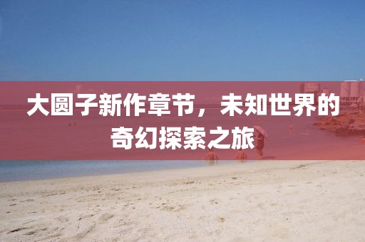 大圆子新作章节，未知世界的奇幻探索之旅