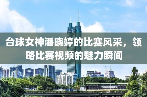 台球女神潘晓婷的比赛风采，领略比赛视频的魅力瞬间