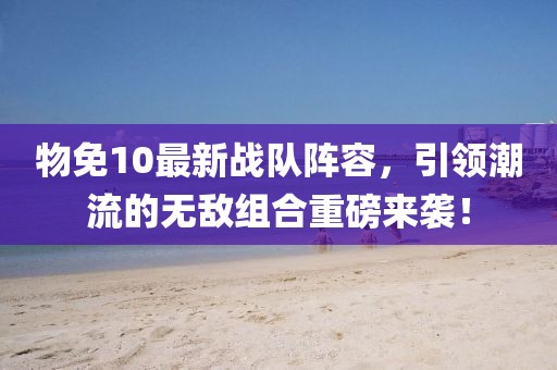 物免10最新战队阵容，引领潮流的无敌组合重磅来袭！